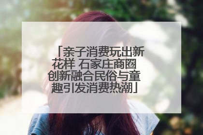 亲子消费玩出新花样 石家庄商圈创新融合民俗与童趣引发消费热潮