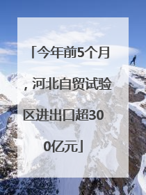 今年前5个月，河北自贸试验区进出口超300亿元