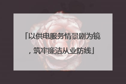 以供电服务情景剧为镜，筑牢廉洁从业防线