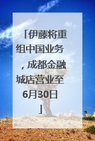 伊藤将重组中国业务，成都金融城店营业至6月30日