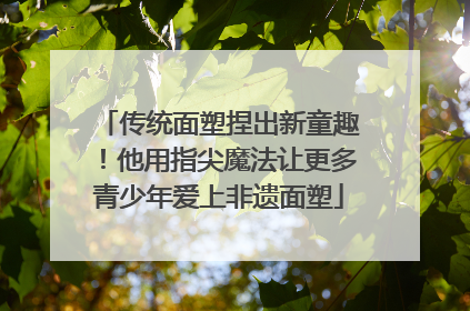 传统面塑捏出新童趣！他用指尖魔法让更多青少年爱上非遗面塑
