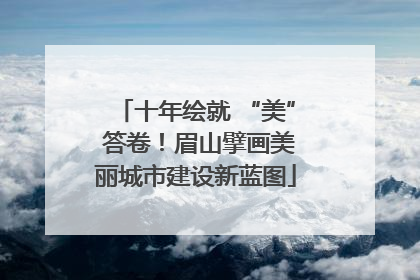 十年绘就 “美” 答卷！眉山擘画美丽城市建设新蓝图