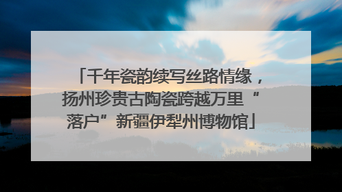 千年瓷韵续写丝路情缘，扬州珍贵古陶瓷跨越万里“落户”新疆伊犁州博物馆