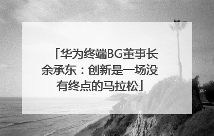 华为终端BG董事长余承东：创新是一场没有终点的马拉松