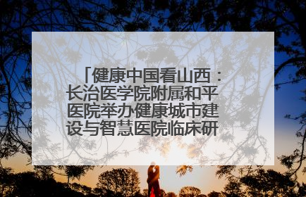 健康中国看山西：长治医学院附属和平医院举办健康城市建设与智慧医院临床研究能力提升交流会