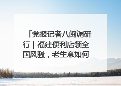 党报记者八闽调研行｜福建便利店领全国风骚，老生意如何玩出新玩法？
