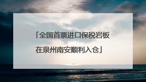 全国首票进口保税岩板在泉州南安顺利入仓