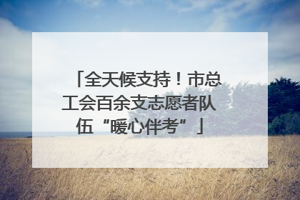 全天候支持！市总工会百余支志愿者队伍“暖心伴考”