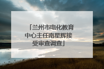 兰州市电化教育中心主任南星辉接受审查调查
