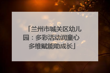 兰州市城关区幼儿园：多彩活动润童心 多维赋能助成长
