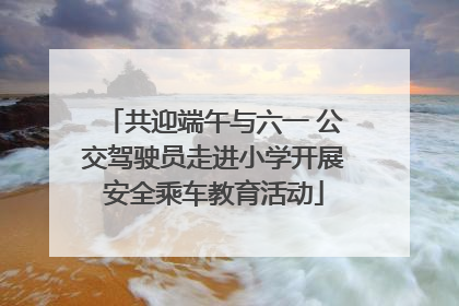 共迎端午与六一 公交驾驶员走进小学开展安全乘车教育活动