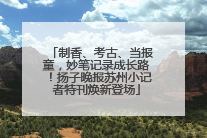 制香、考古、当报童，妙笔记录成长路！扬子晚报苏州小记者特刊焕新登场