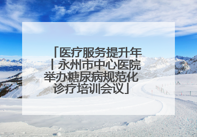 医疗服务提升年丨永州市中心医院举办糖尿病规范化诊疗培训会议