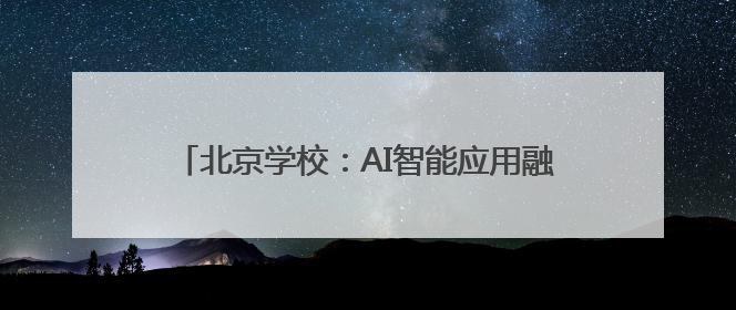 北京学校：AI智能应用融入全学科全学段课程教学