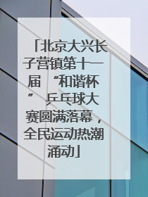北京大兴长子营镇第十一届 “和谐杯” 乒乓球大赛圆满落幕，全民运动热潮涌动