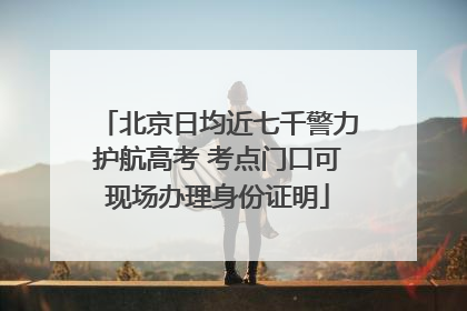 北京日均近七千警力护航高考 考点门口可现场办理身份证明