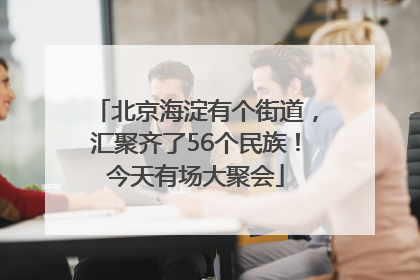 北京海淀有个街道，汇聚齐了56个民族！今天有场大聚会