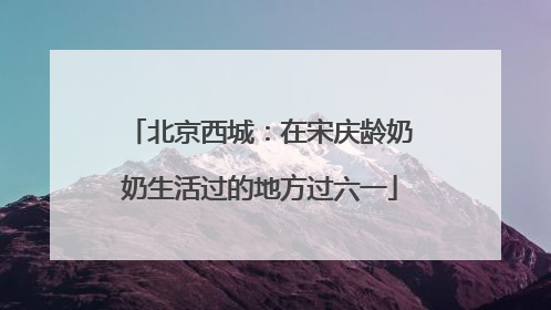 北京西城：在宋庆龄奶奶生活过的地方过六一