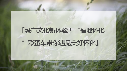 城市文化新体验！“福地怀化”彩蛋车带你遇见美好怀化