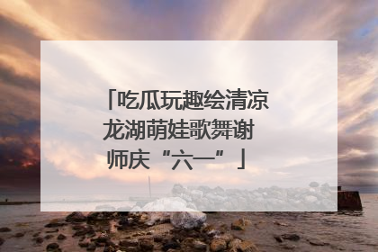 吃瓜玩趣绘清凉 龙湖萌娃歌舞谢师庆“六一”