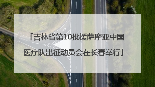 吉林省第10批援萨摩亚中国医疗队出征动员会在长春举行