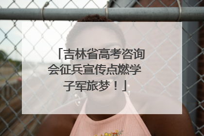 吉林省高考咨询会征兵宣传点燃学子军旅梦！