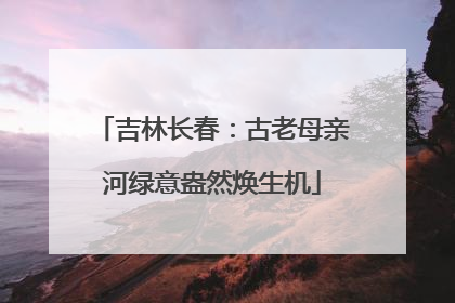 吉林长春：古老母亲河绿意盎然焕生机
