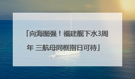 向海图强！福建舰下水3周年 三航母同框指日可待