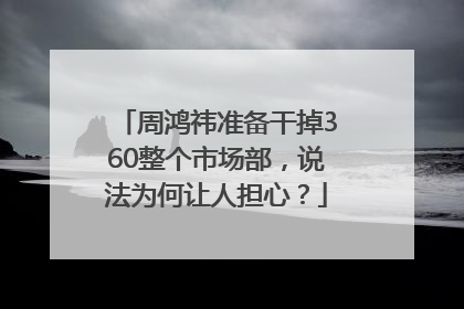 周鸿祎准备干掉360整个市场部，说法为何让人担心？