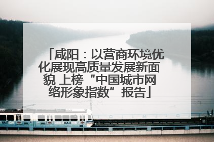 咸阳：以营商环境优化展现高质量发展新面貌 上榜“中国城市网络形象指数”报告