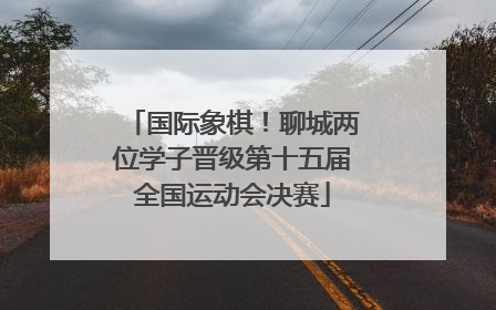 国际象棋！聊城两位学子晋级第十五届全国运动会决赛