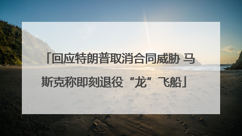 回应特朗普取消合同威胁 马斯克称即刻退役“龙”飞船