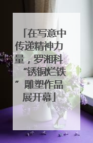 在写意中传递精神力量，罗湘科“锈铜烂铁”雕塑作品展开幕