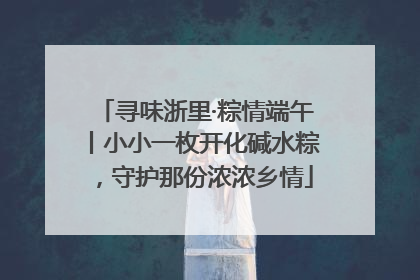 寻味浙里·粽情端午丨小小一枚开化碱水粽，守护那份浓浓乡情