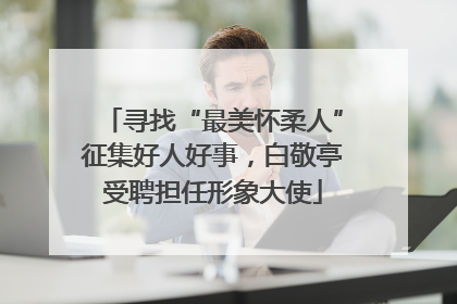 寻找“最美怀柔人”征集好人好事，白敬亭受聘担任形象大使