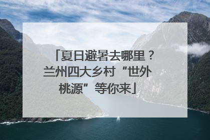 夏日避暑去哪里？兰州四大乡村“世外桃源”等你来