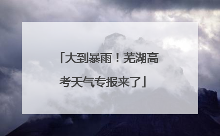 大到暴雨！芜湖高考天气专报来了