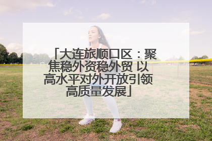 大连旅顺口区：聚焦稳外资稳外贸 以高水平对外开放引领高质量发展