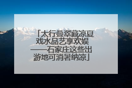 太行叠翠藏凉夏 戏水品艺享欢娱——石家庄这些出游地可消暑纳凉