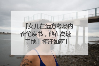 女儿在远方考场内奋笔疾书，他在高速工地上挥汗如雨