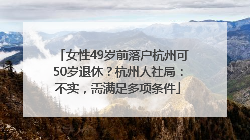 女性49岁前落户杭州可50岁退休？杭州人社局：不实，需满足多项条件