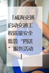 威海交通启动交通工程质量安全监管“四送”服务活动