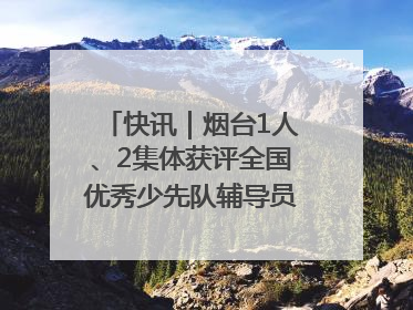 快讯｜烟台1人、2集体获评全国优秀少先队辅导员、集体荣誉称号