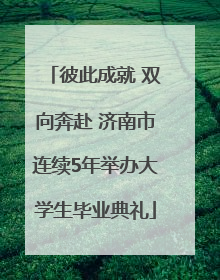 彼此成就 双向奔赴 济南市连续5年举办大学生毕业典礼