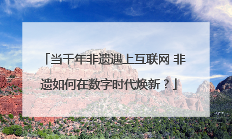 当千年非遗遇上互联网 非遗如何在数字时代焕新？