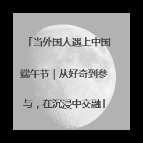 当外国人遇上中国端午节｜从好奇到参与，在沉浸中交融