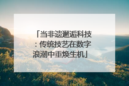 当非遗邂逅科技：传统技艺在数字浪潮中重焕生机