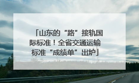 山东的“路”接轨国际标准！全省交通运输标准“成绩单”出炉