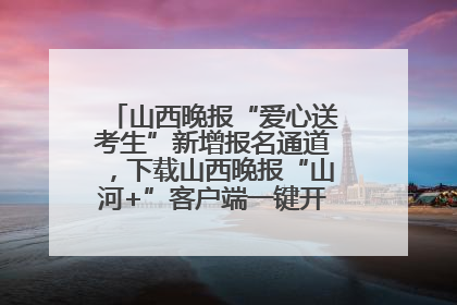 山西晚报“爱心送考生”新增报名通道，下载山西晚报“山河+”客户端一键开启高考爱心护航