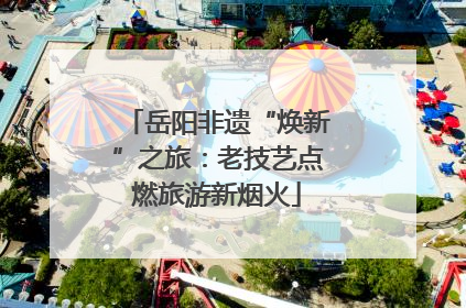 岳阳非遗“焕新”之旅：老技艺点燃旅游新烟火
